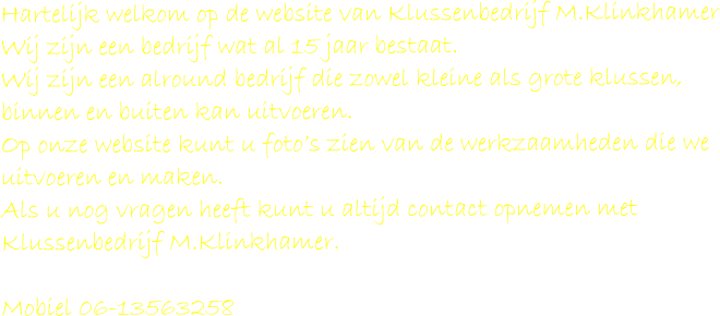 Hartelijk welkom op de website van Klussenbedrijf M.Klinkhamer Wij zijn een bedrijf wat al 15 jaar bestaat. Wij zijn een alround bedrijf die zowel kleine als grote klussen, binnen en buiten kan uitvoeren. Op onze website kunt u foto’s zien van de werkzaamheden die we uitvoeren en maken. Als u nog vragen heeft kunt u altijd contact opnemen met Klussenbedrijf M.Klinkhamer.  Mobiel 06-13563258